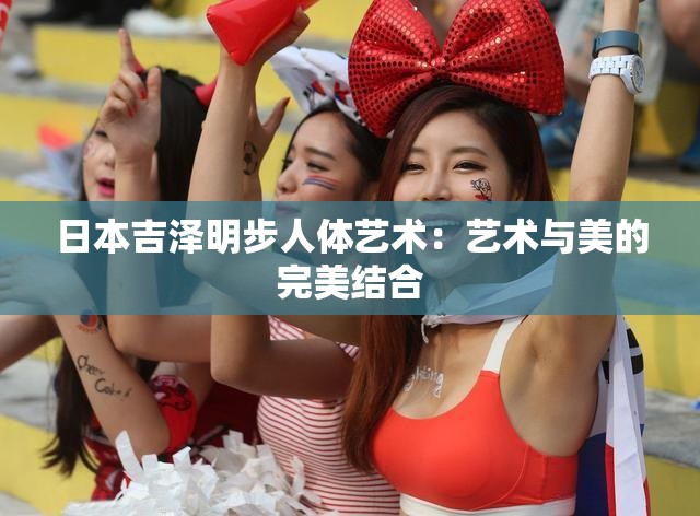 日本吉泽明步人体艺术：艺术与美的完美结合