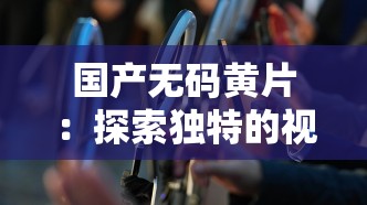 国产无码黄片：探索独特的视觉与感官冲击