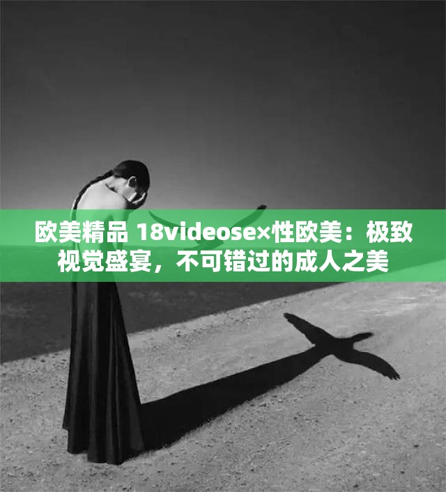 欧美精品 18videose×性欧美：极致视觉盛宴，不可错过的成人之美