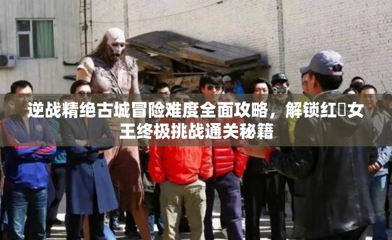 逆战精绝古城冒险难度全面攻略，解锁红犼女王终极挑战通关秘籍