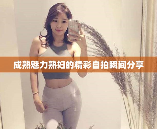 成熟魅力熟妇的精彩自拍瞬间分享