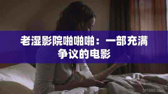 老湿影院啪啪啪：一部充满争议的电影