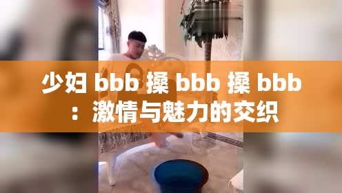 少妇 bbb 搡 bbb 搡 bbb ：激情与魅力的交织