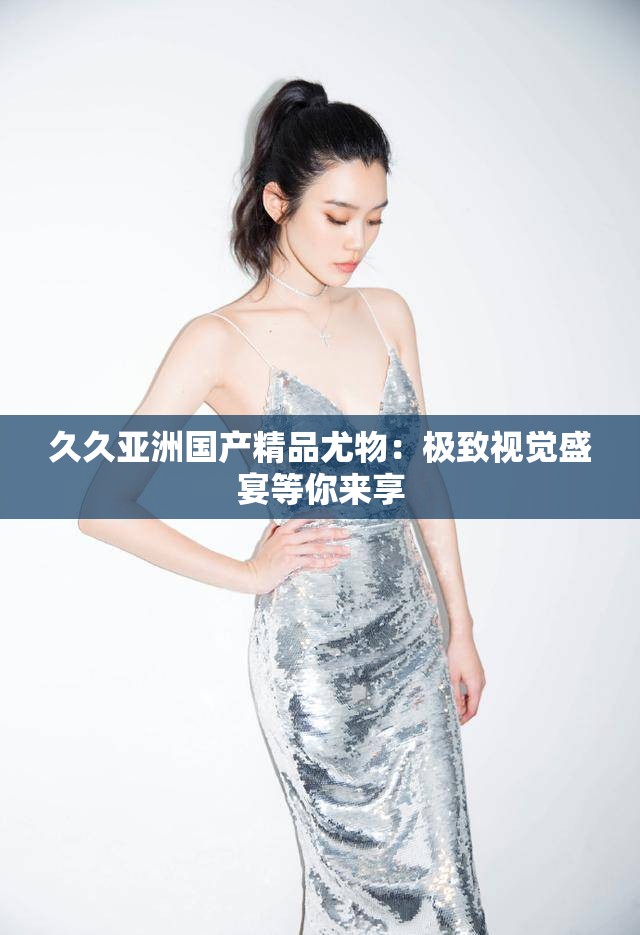 久久亚洲国产精品尤物：极致视觉盛宴等你来享