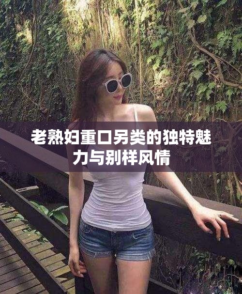 老熟妇重口另类的独特魅力与别样风情