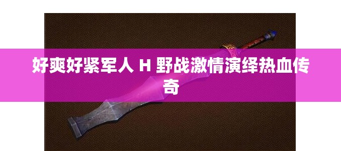 好爽好紧军人 H 野战激情演绎热血传奇