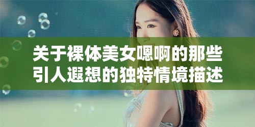 关于裸体美女嗯啊的那些引人遐想的独特情境描述