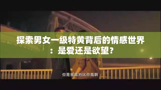 探索男女一级特黄背后的情感世界：是爱还是欲望？
