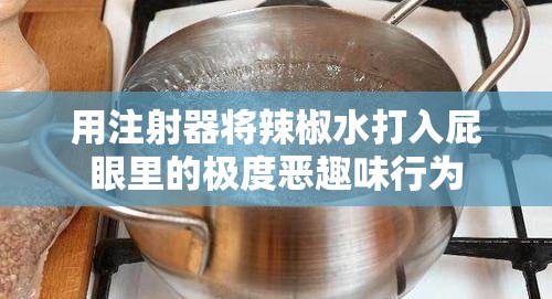 用注射器将辣椒水打入屁眼里的极度恶趣味行为