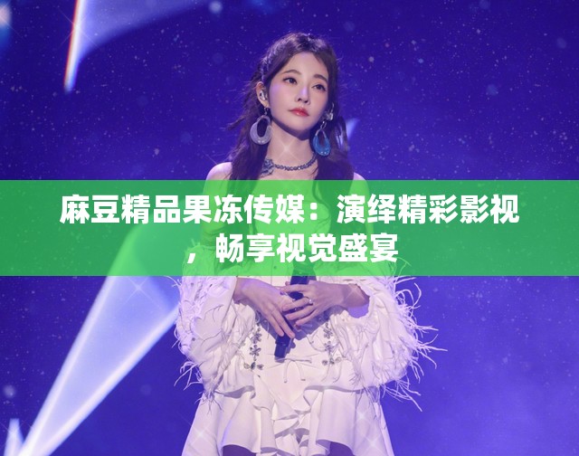 麻豆精品果冻传媒：演绎精彩影视，畅享视觉盛宴