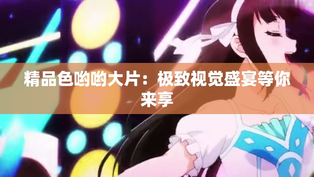 精品色哟哟大片：极致视觉盛宴等你来享