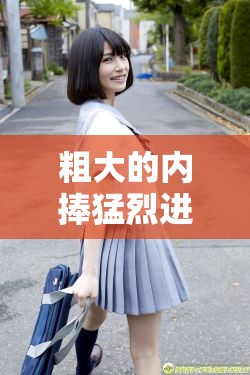 粗大的内捧猛烈进出爽大牛汉子：探究性行为的快感与满足