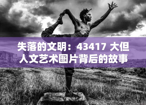 失落的文明：43417 大但人文艺术图片背后的故事
