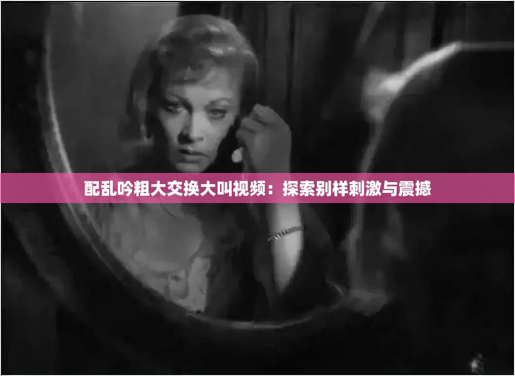 配乱吟粗大交换大叫视频：探索别样刺激与震撼