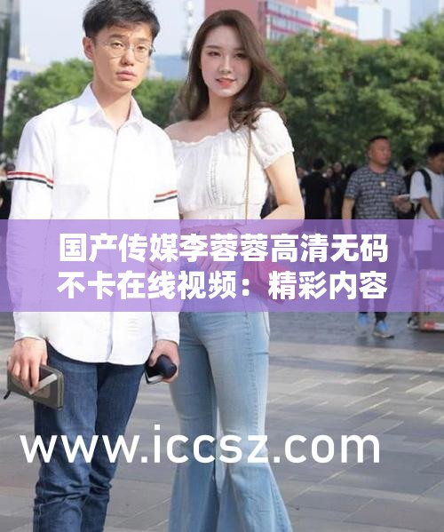 国产传媒李蓉蓉高清无码不卡在线视频：精彩内容不容错过