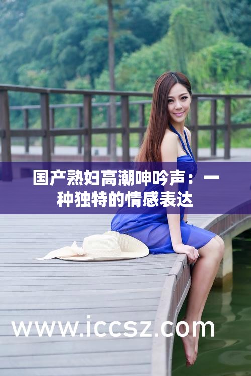 国产熟妇高潮呻吟声：一种独特的情感表达