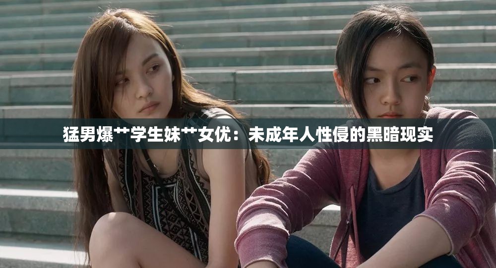 猛男爆艹学生妹艹女优：未成年人性侵的黑暗现实