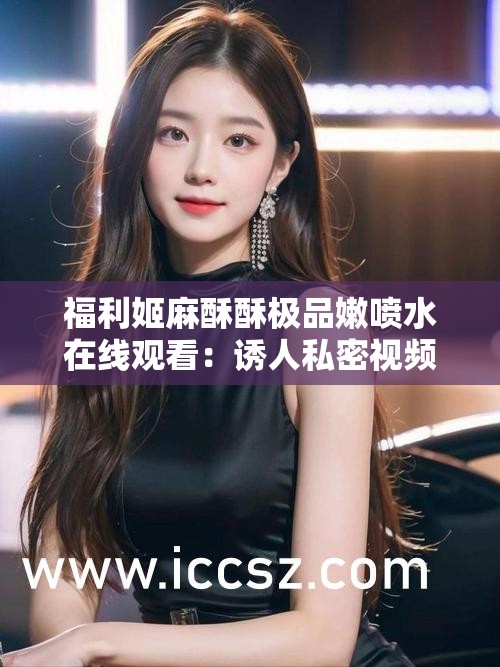 福利姬麻酥酥极品嫩喷水在线观看：诱人私密视频引发的争议