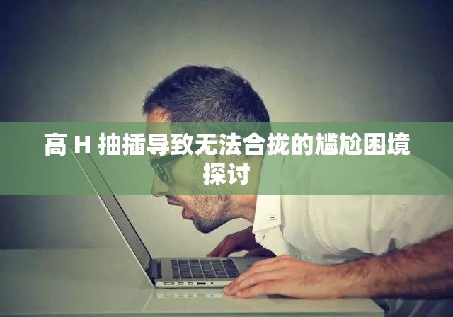 高 H 抽插导致无法合拢的尴尬困境探讨