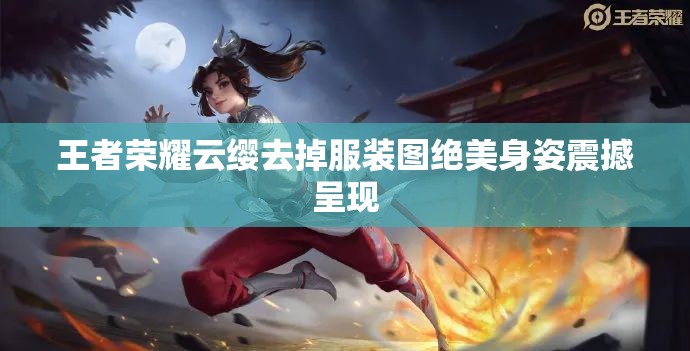 王者荣耀云缨去掉服装图绝美身姿震撼呈现