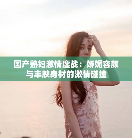 国产熟妇激情鏖战：娇媚容颜与丰腴身材的激情碰撞