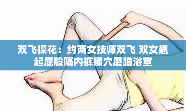 双飞探花：约两女技师双飞 双女翘起屁股隔内裤揉穴磨蹭浴室