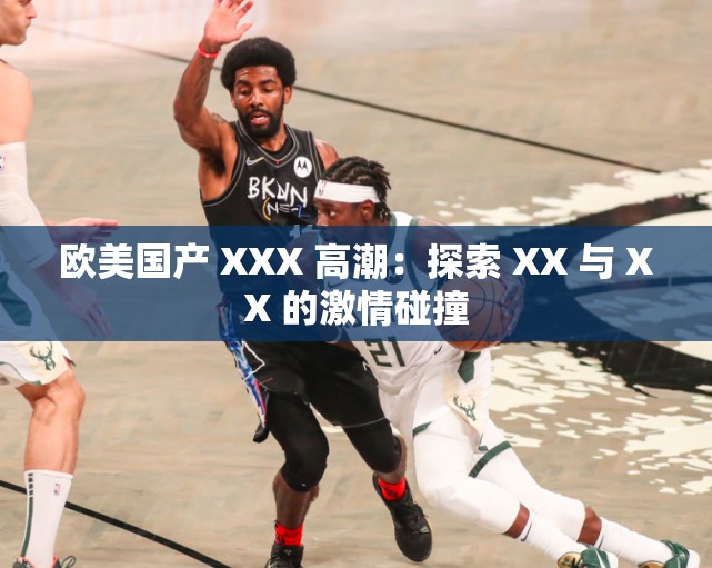 欧美国产 XXX 高潮：探索 XX 与 XX 的激情碰撞