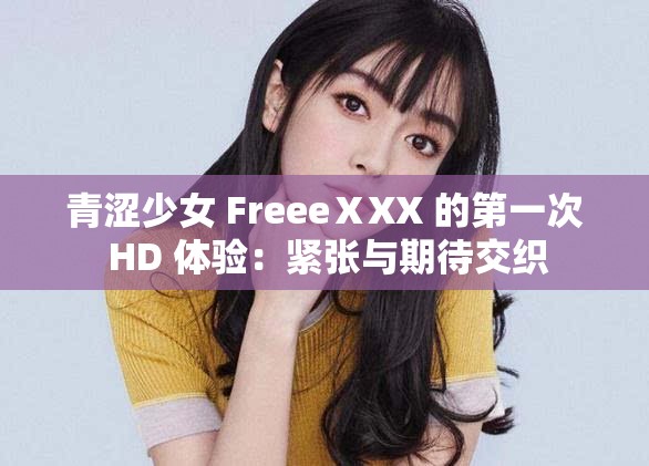 青涩少女 FreeeⅩXX 的第一次 HD 体验：紧张与期待交织