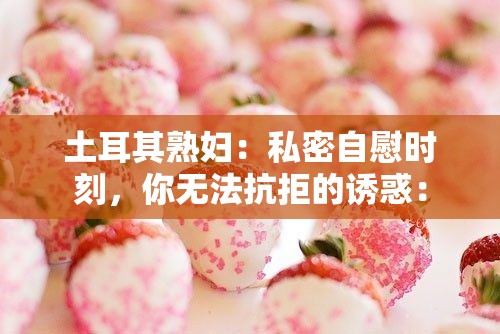 土耳其熟妇：私密自慰时刻，你无法抗拒的诱惑：