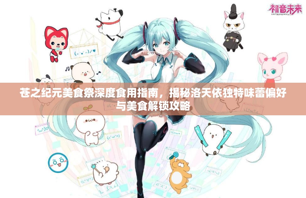 苍之纪元美食祭深度食用指南，揭秘洛天依独特味蕾偏好与美食解锁攻略