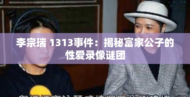 李宗瑞 1313事件：揭秘富家公子的性爱录像谜团