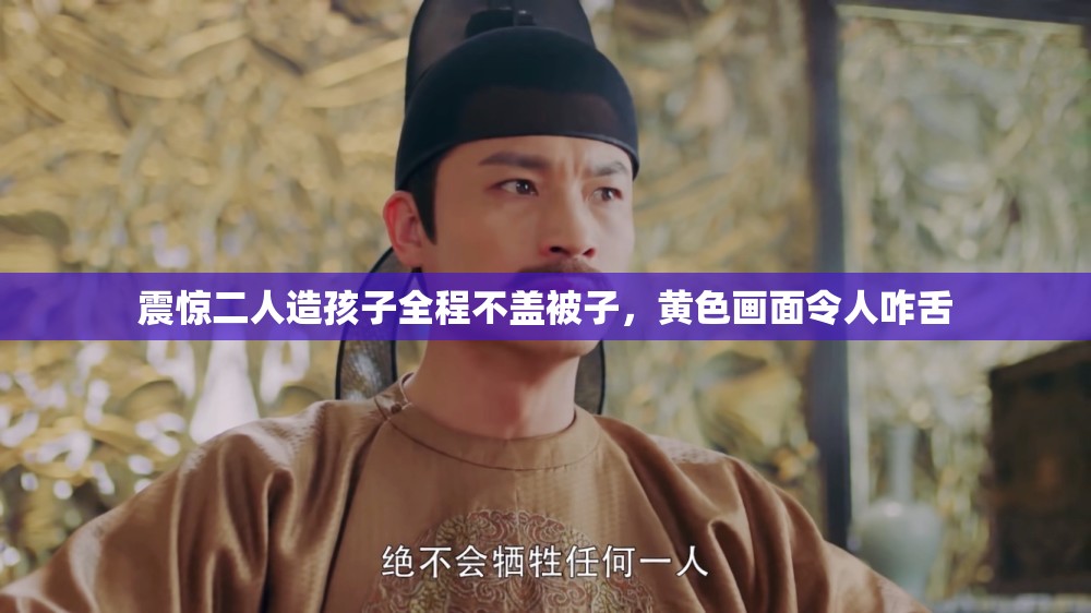 震惊二人造孩子全程不盖被子，黄色画面令人咋舌