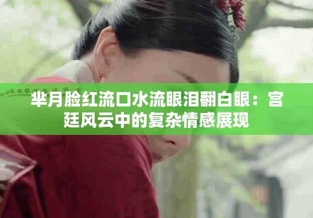 芈月脸红流口水流眼泪翻白眼：宫廷风云中的复杂情感展现