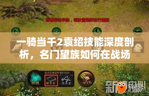 一骑当千2袁绍技能深度剖析，名门望族如何在战场中掀起风云