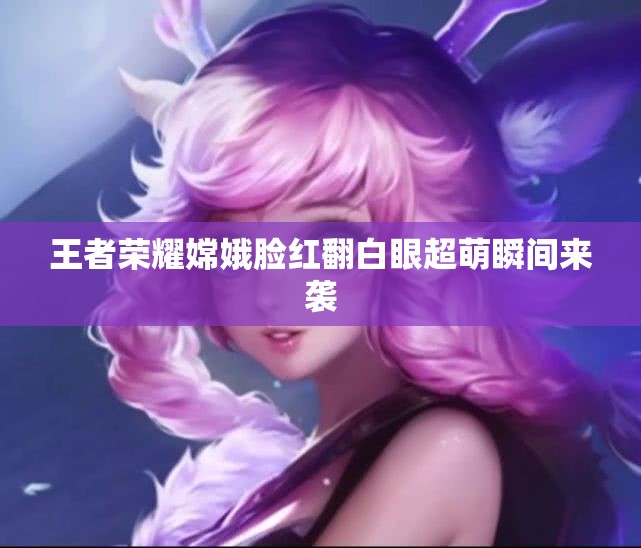 王者荣耀嫦娥脸红翻白眼超萌瞬间来袭