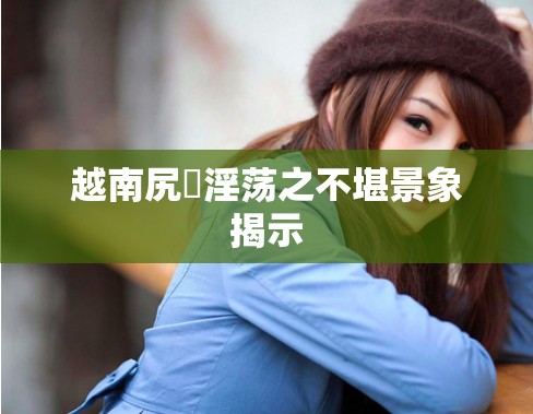 越南尻屄淫荡之不堪景象揭示