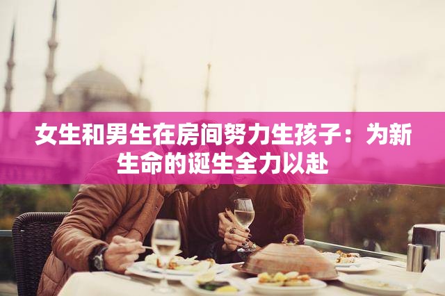 女生和男生在房间努力生孩子：为新生命的诞生全力以赴