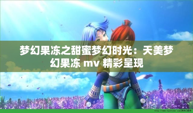 梦幻果冻之甜蜜梦幻时光：天美梦幻果冻 mv 精彩呈现