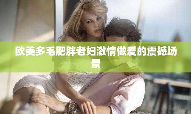 欧美多毛肥胖老妇激情做爰的震撼场景