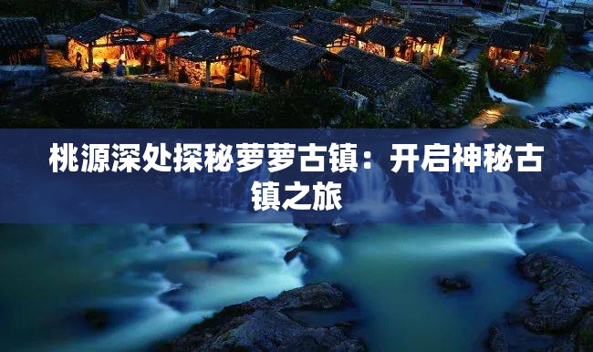 桃源深处探秘萝萝古镇：开启神秘古镇之旅