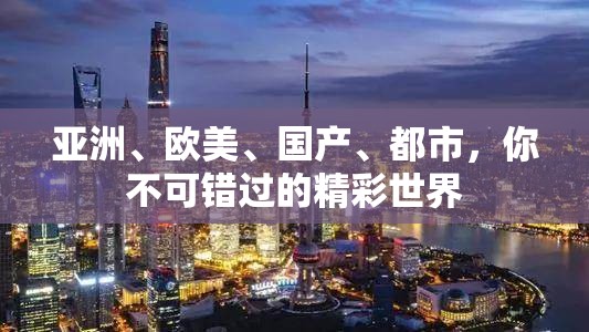 亚洲、欧美、国产、都市，你不可错过的精彩世界