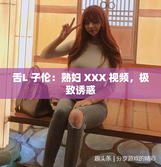 舌L 子伦：熟妇 XXX 视频，极致诱惑