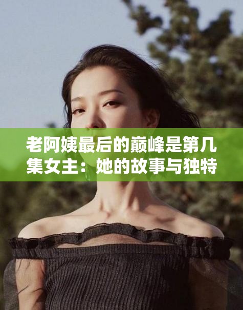 老阿姨最后的巅峰是第几集女主：她的故事与独特魅力展现