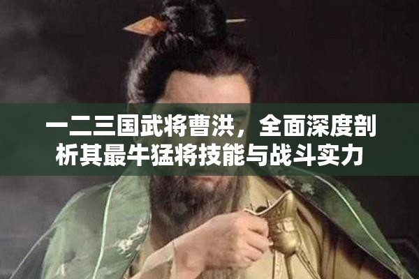 一二三国武将曹洪，全面深度剖析其最牛猛将技能与战斗实力