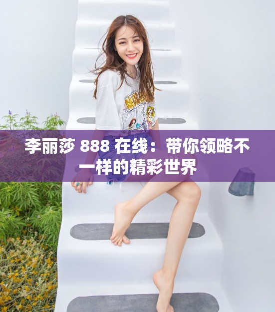 李丽莎 888 在线：带你领略不一样的精彩世界