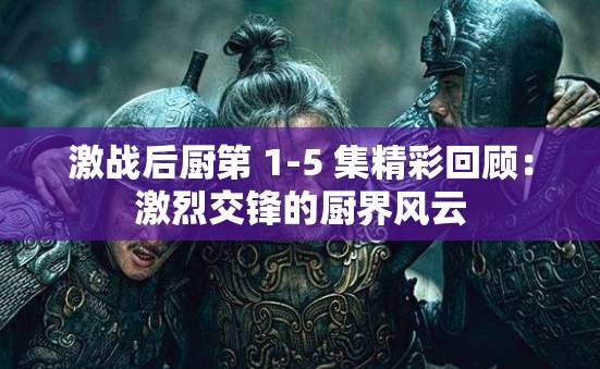 激战后厨第 1-5 集精彩回顾：激烈交锋的厨界风云