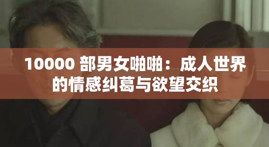 10000 部男女啪啪：成人世界的情感纠葛与欲望交织