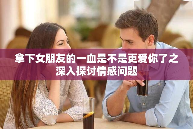 拿下女朋友的一血是不是更爱你了之深入探讨情感问题