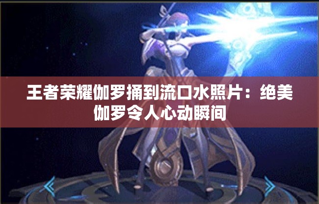 王者荣耀伽罗捅到流口水照片：绝美伽罗令人心动瞬间