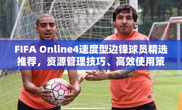 FIFA Online4速度型边锋球员精选推荐，资源管理技巧、高效使用策略及最大化场上价值